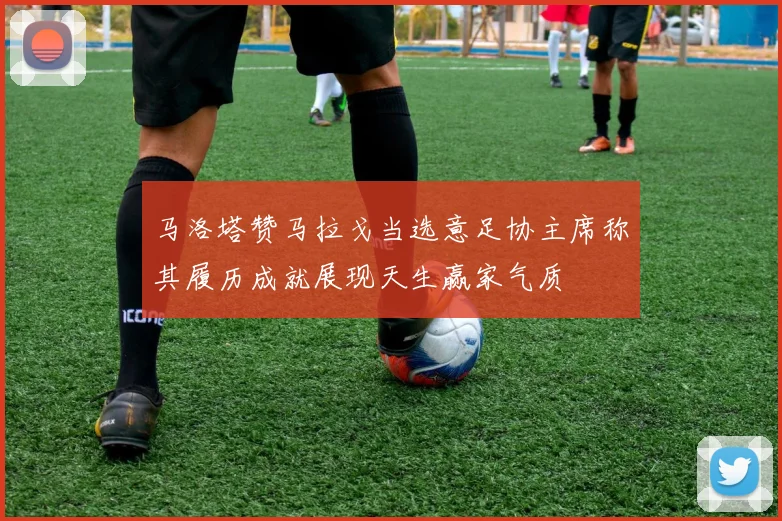马洛塔赞马拉戈当选意足协主席称其履历成就展现天生赢家气质