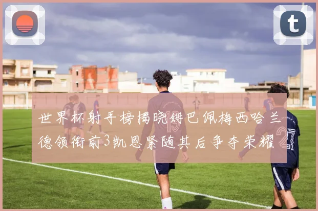 世界杯射手榜揭晓姆巴佩梅西哈兰德领衔前3凯恩紧随其后争夺荣耀