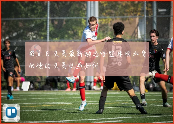 截止日交易最新动态哈登库明加肯纳德的交易收益如何