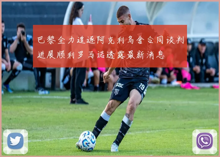 巴黎全力追逐阿克利乌舍合同谈判进展顺利罗马诺透露最新消息
