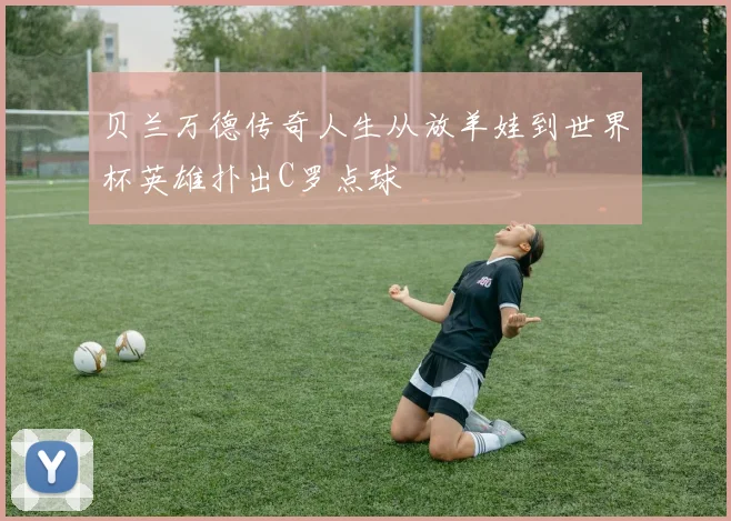 贝兰万德传奇人生从放羊娃到世界杯英雄扑出C罗点球