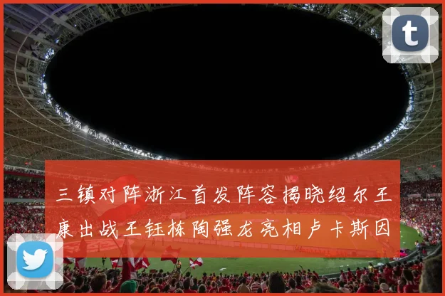 三镇对阵浙江首发阵容揭晓绍尔王康出战王钰栋陶强龙亮相卢卡斯因伤缺席