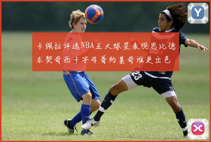 卡佩拉评选NBA五大球星表现恩比德东契奇西卡字母哥约基奇谁更出色