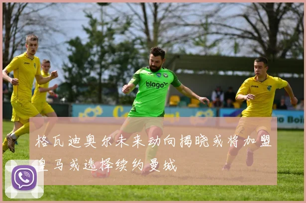 格瓦迪奥尔未来动向揭晓或将加盟皇马或选择续约曼城