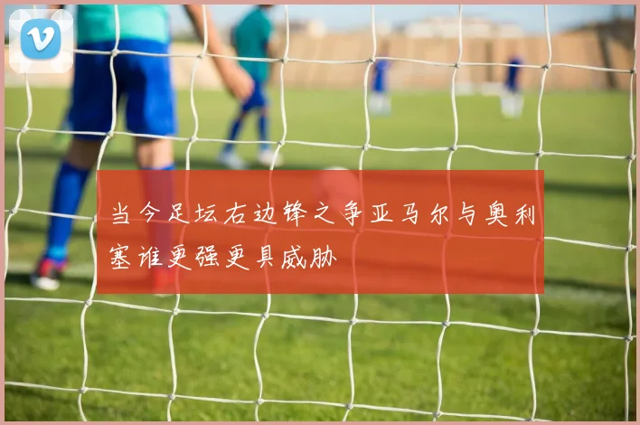 当今足坛右边锋之争亚马尔与奥利塞谁更强更具威胁