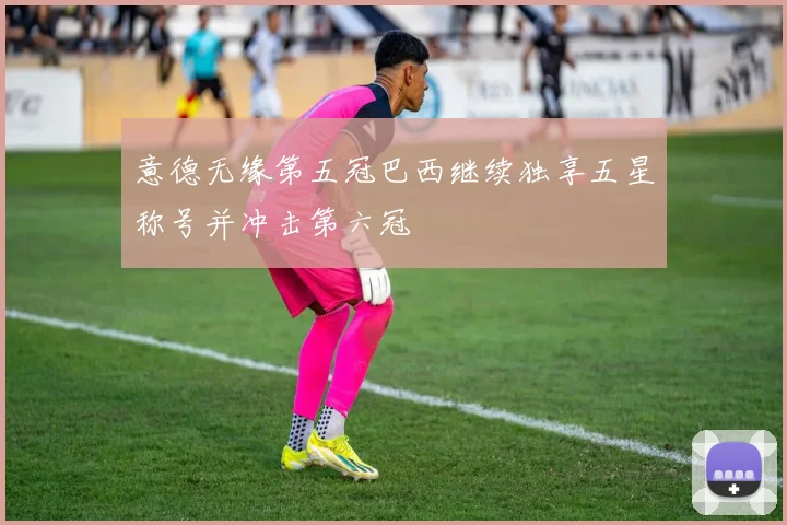 意德无缘第五冠巴西继续独享五星称号并冲击第六冠