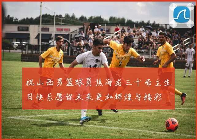 祝山西男篮球员焦海龙三十而立生日快乐愿你未来更加辉煌与精彩