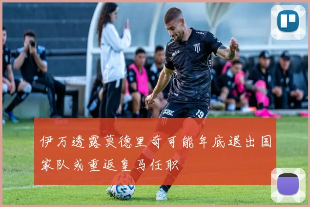 伊万透露莫德里奇可能年底退出国家队或重返皇马任职