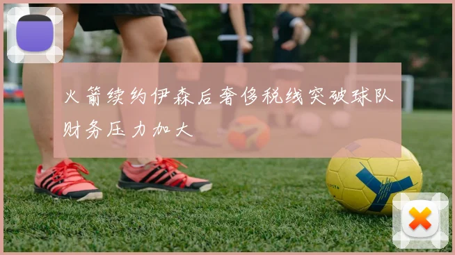 火箭续约伊森后奢侈税线突破球队财务压力加大