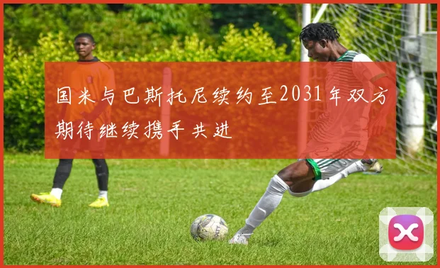 国米与巴斯托尼续约至2031年双方期待继续携手共进