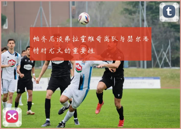 帕齐尼谈弗拉霍维奇离队与瑟尔洛特对尤文的重要性