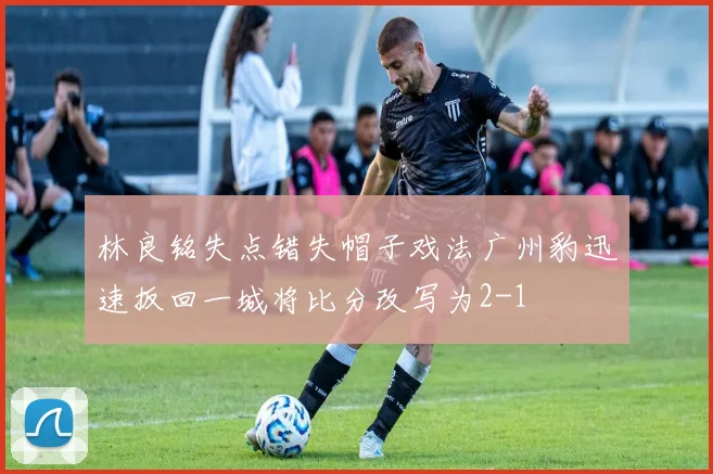 林良铭失点错失帽子戏法广州豹迅速扳回一城将比分改写为2-1