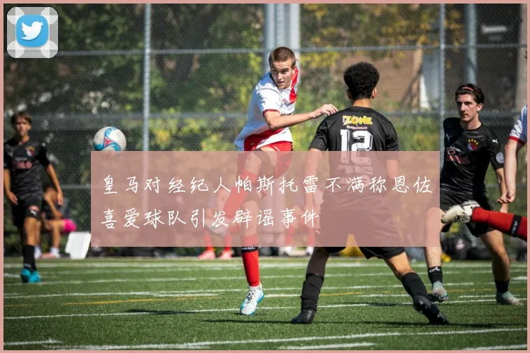 皇马对经纪人帕斯托雷不满称恩佐喜爱球队引发辟谣事件