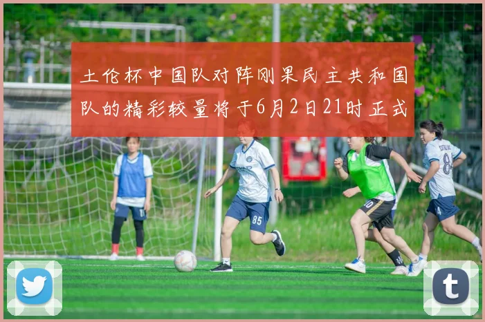 土伦杯中国队对阵刚果民主共和国队的精彩较量将于6月2日21时正式开启